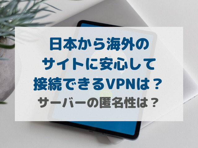 日本から海外のサイトに安心して接続できるVPNは？サーバーの匿名性は？