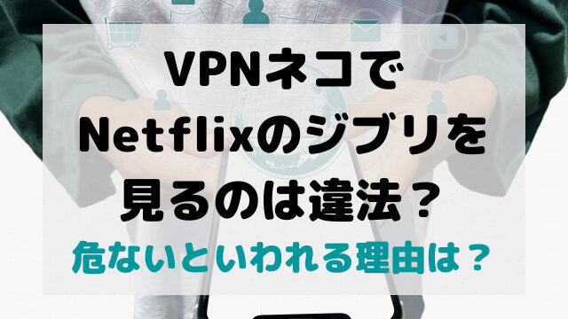 VPNネコでNetflixのジブリが見るのは違法？危ないといわれる理由は？